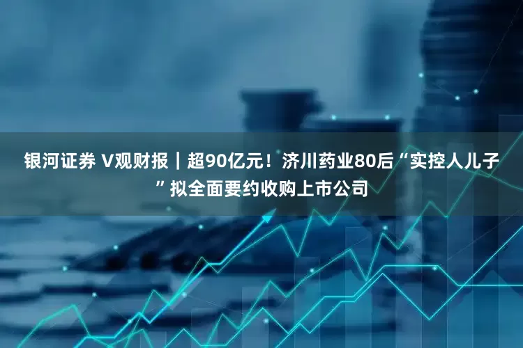 银河证券 V观财报｜超90亿元！济川药业80后“实控人儿子”拟全面要约收购上市公司