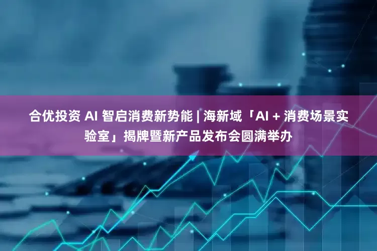 合优投资 AI 智启消费新势能 | 海新域「AI + 消费场景实验室」揭牌暨新产品发布会圆满举办