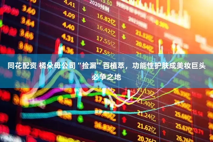 同花配资 橘朵母公司“捡漏”百植萃，功能性护肤成美妆巨头必争之地