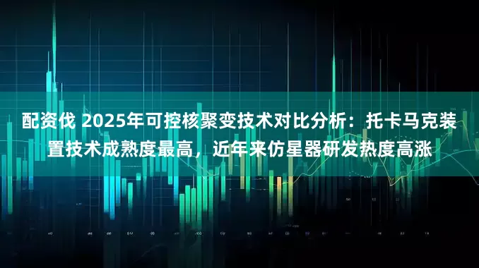 配资伐 2025年可控核聚变技术对比分析：托卡马克装置技术成熟度最高，近年来仿星器研发热度高涨