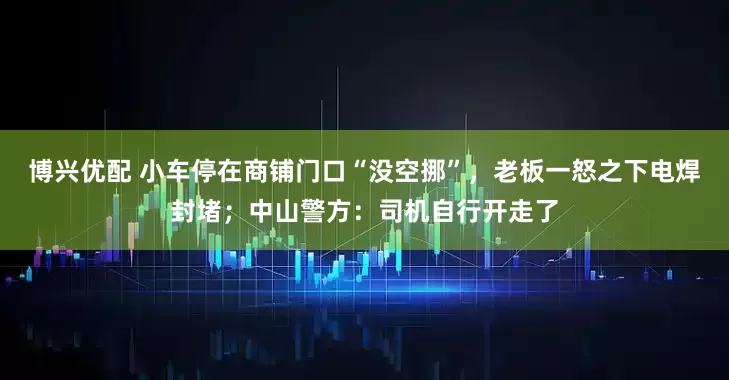 博兴优配 小车停在商铺门口“没空挪”，老板一怒之下电焊封堵；中山警方：司机自行开走了