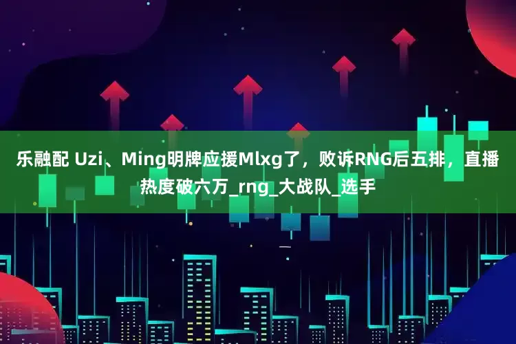 乐融配 Uzi、Ming明牌应援Mlxg了，败诉RNG后五排，直播热度破六万_rng_大战队_选手