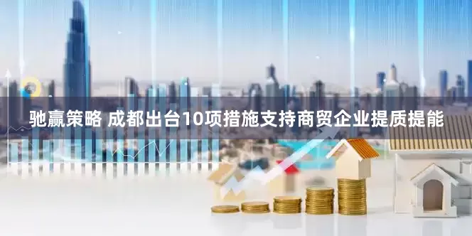 驰赢策略 成都出台10项措施支持商贸企业提质提能