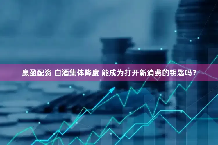 赢盈配资 白酒集体降度 能成为打开新消费的钥匙吗？