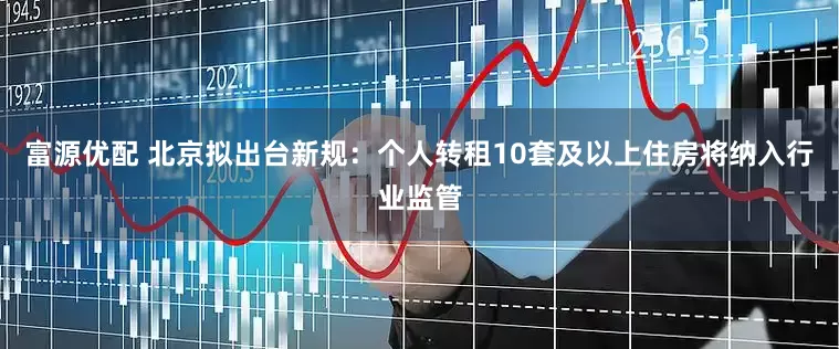 富源优配 北京拟出台新规：个人转租10套及以上住房将纳入行业监管