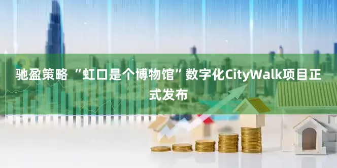 驰盈策略 “虹口是个博物馆”数字化CityWalk项目正式发布
