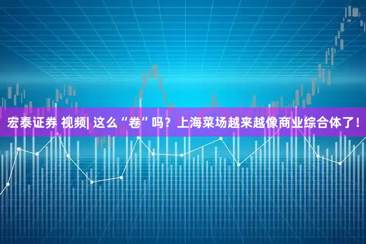 宏泰证券 视频| 这么“卷”吗？上海菜场越来越像商业综合体了！