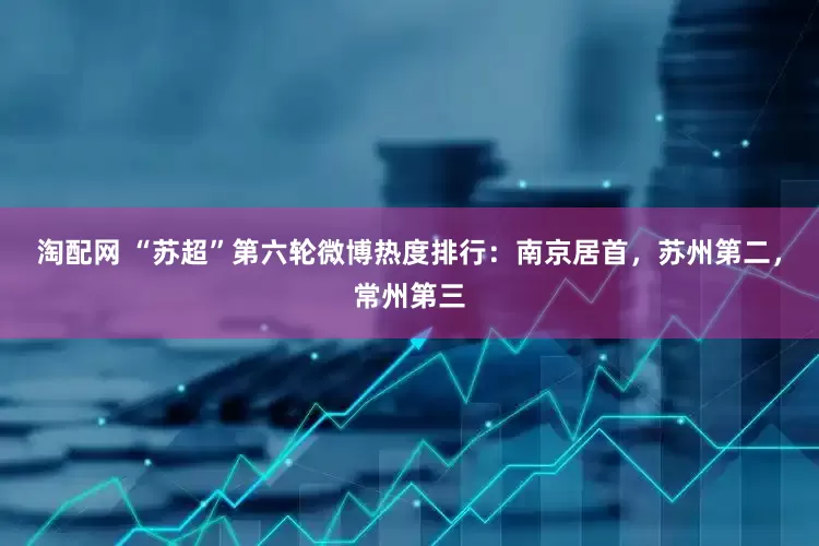 淘配网 “苏超”第六轮微博热度排行：南京居首，苏州第二，常州第三