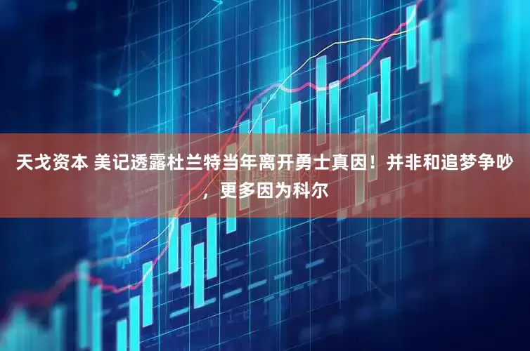 天戈资本 美记透露杜兰特当年离开勇士真因！并非和追梦争吵，更多因为科尔