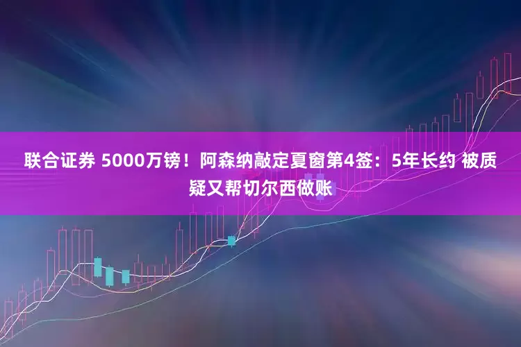 联合证券 5000万镑！阿森纳敲定夏窗第4签：5年长约 被质疑又帮切尔西做账