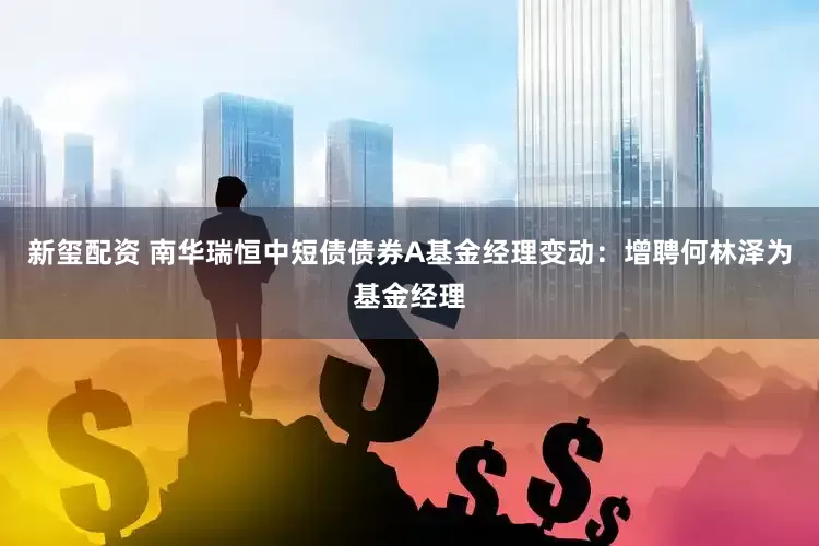 新玺配资 南华瑞恒中短债债券A基金经理变动：增聘何林泽为基金经理