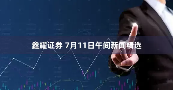 鑫耀证券 7月11日午间新闻精选