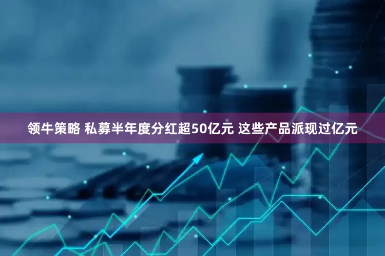 领牛策略 私募半年度分红超50亿元 这些产品派现过亿元