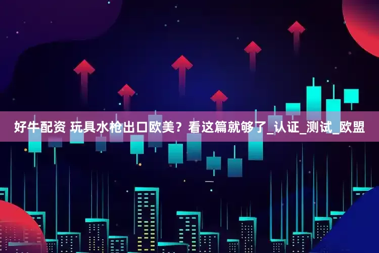 好牛配资 玩具水枪出口欧美？看这篇就够了_认证_测试_欧盟
