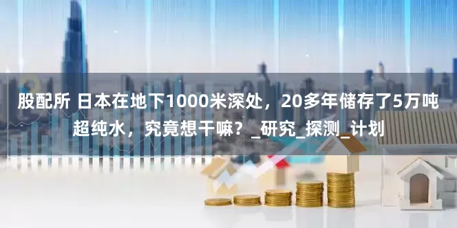 股配所 日本在地下1000米深处，20多年储存了5万吨超纯水，究竟想干嘛？_研究_探测_计划