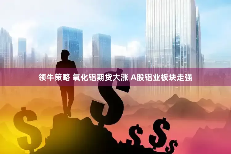 领牛策略 氧化铝期货大涨 A股铝业板块走强