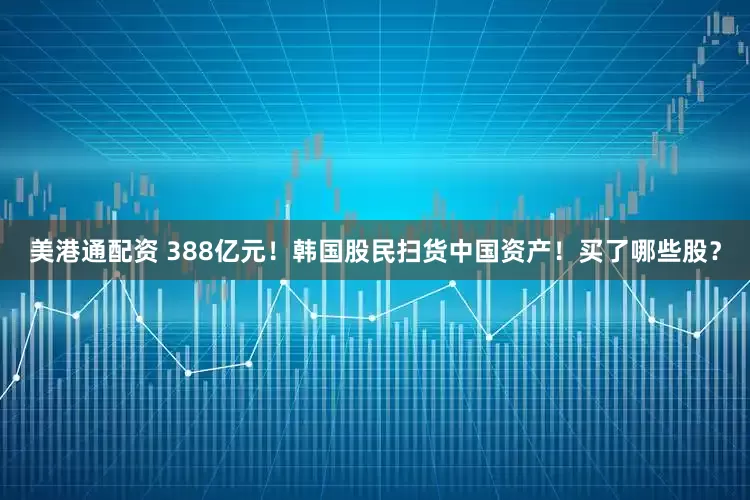 美港通配资 388亿元！韩国股民扫货中国资产！买了哪些股？