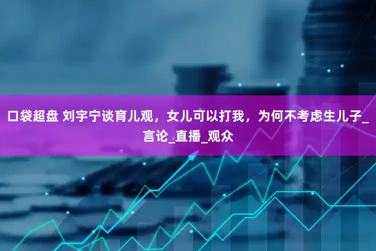 口袋超盘 刘宇宁谈育儿观，女儿可以打我，为何不考虑生儿子_言论_直播_观众