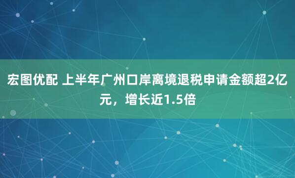 宏图优配 上半年广州口岸离境退税申请金额超2亿元，增长近1.5倍
