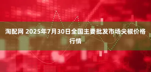 淘配网 2025年7月30日全国主要批发市场尖椒价格行情