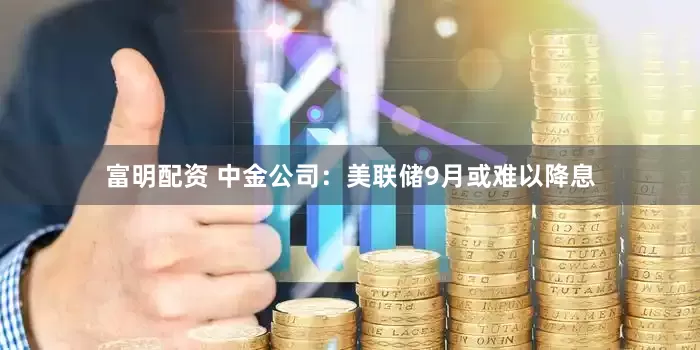 富明配资 中金公司：美联储9月或难以降息