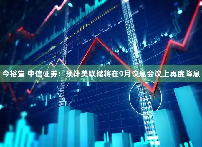 今裕堂 中信证券：预计美联储将在9月议息会议上再度降息