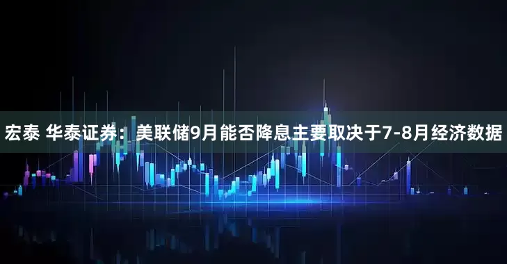 宏泰 华泰证券：美联储9月能否降息主要取决于7-8月经济数据