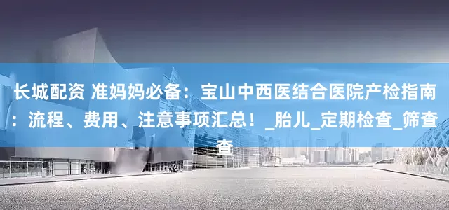 长城配资 准妈妈必备：宝山中西医结合医院产检指南：流程、费用、注意事项汇总！_胎儿_定期检查_筛查