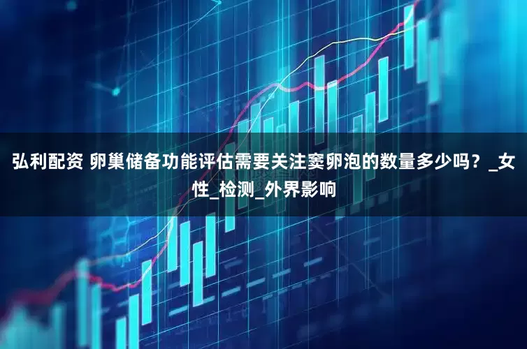 弘利配资 卵巢储备功能评估需要关注窦卵泡的数量多少吗？_女性_检测_外界影响