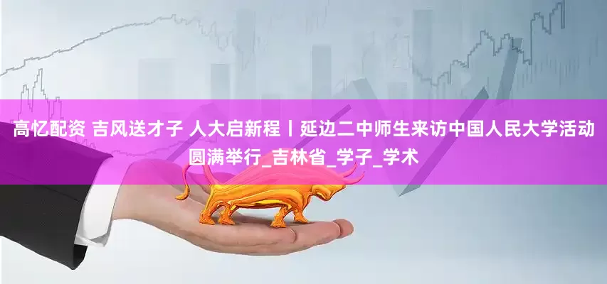 高忆配资 吉风送才子 人大启新程丨延边二中师生来访中国人民大学活动圆满举行_吉林省_学子_学术