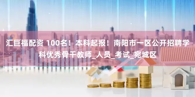 汇巨福配资 100名！本科起报！南阳市一区公开招聘学科优秀骨干教师_人员_考试_宛城区
