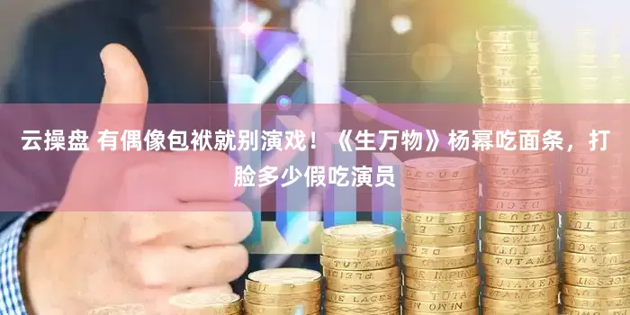 云操盘 有偶像包袱就别演戏！《生万物》杨幂吃面条，打脸多少假吃演员